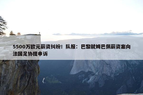 5500万欧元薪资纠纷！队报：巴黎就姆巴佩薪资案向法国足协提申诉