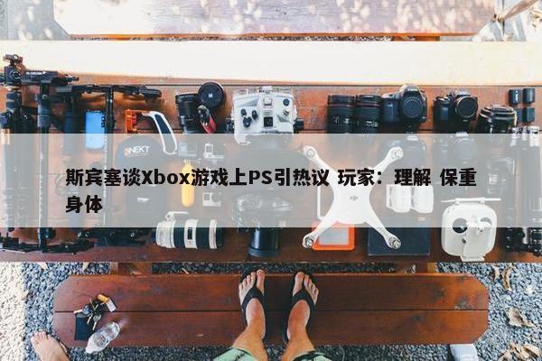 斯宾塞谈Xbox游戏上PS引热议 玩家：理解 保重身体