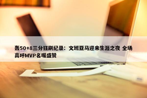 轰50+8三分狂刷纪录：文班亚马迎来生涯之夜 全场高呼MVP名嘴盛赞