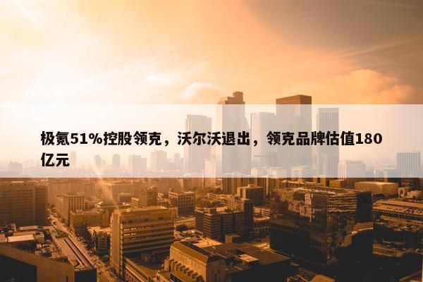 极氪51%控股领克，沃尔沃退出，领克品牌估值180亿元