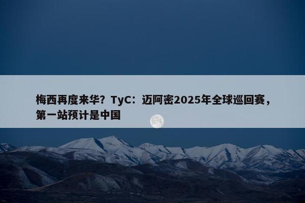 梅西再度来华？TyC：迈阿密2025年全球巡回赛，第一站预计是中国