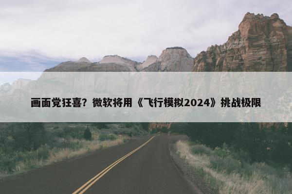 画面党狂喜？微软将用《飞行模拟2024》挑战极限