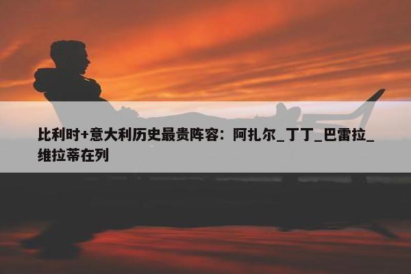 比利时+意大利历史最贵阵容：阿扎尔_丁丁_巴雷拉_维拉蒂在列