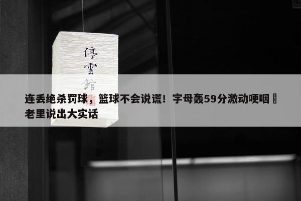 连丢绝杀罚球，篮球不会说谎！字母轰59分激动哽咽 老里说出大实话