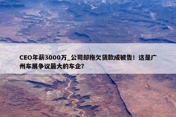 CEO年薪3000万_公司却拖欠货款成被告！这是广州车展争议最大的车企？