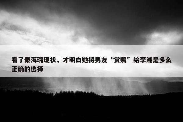 看了秦海璐现状，才明白她将男友“赏赐”给李湘是多么正确的选择