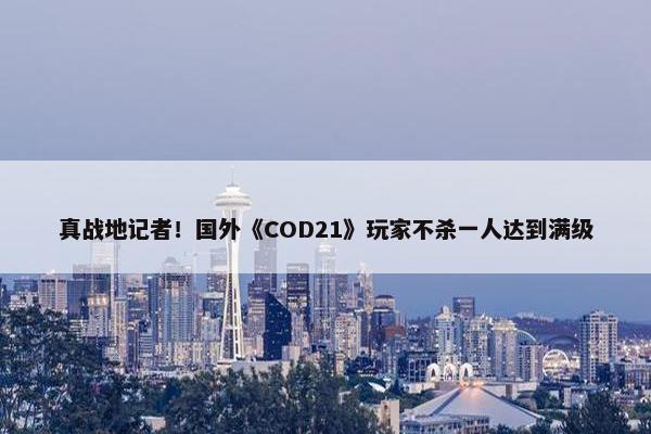 真战地记者！国外《COD21》玩家不杀一人达到满级