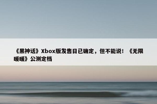 《黑神话》Xbox版发售日已确定，但不能说！《无限暖暖》公测定档