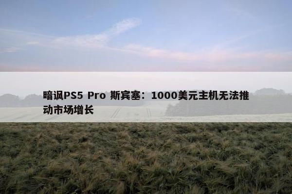 暗讽PS5 Pro 斯宾塞：1000美元主机无法推动市场增长