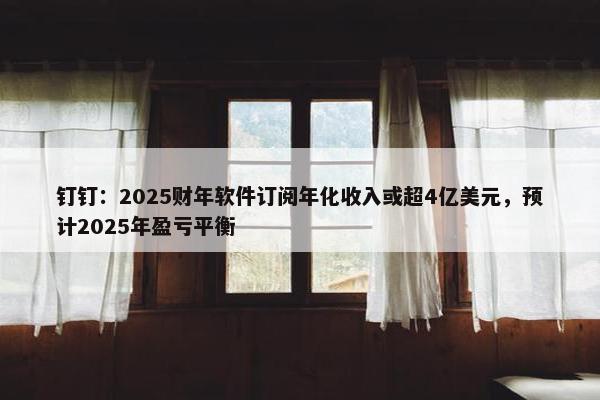 钉钉：2025财年软件订阅年化收入或超4亿美元，预计2025年盈亏平衡