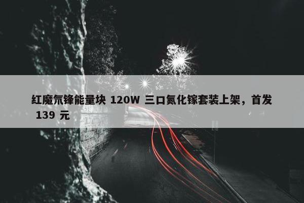 红魔氘锋能量块 120W 三口氮化镓套装上架，首发 139 元