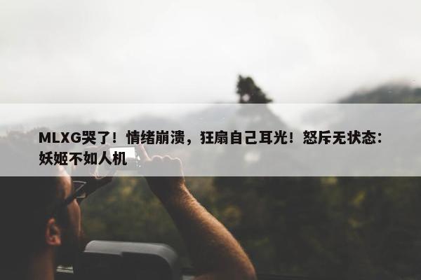 MLXG哭了！情绪崩溃，狂扇自己耳光！怒斥无状态：妖姬不如人机