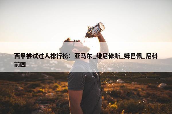 西甲尝试过人排行榜：亚马尔_维尼修斯_姆巴佩_尼科前四