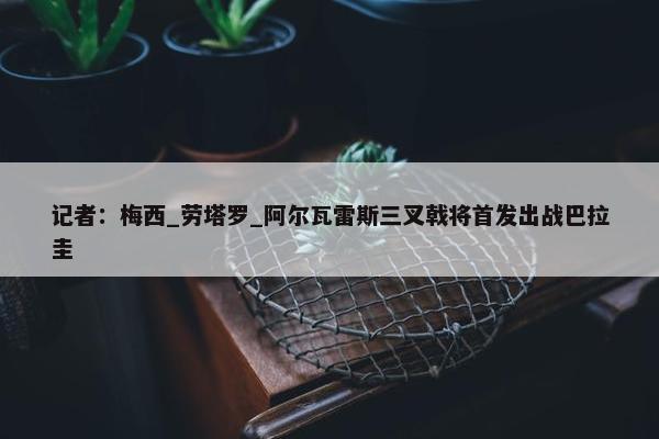 记者：梅西_劳塔罗_阿尔瓦雷斯三叉戟将首发出战巴拉圭