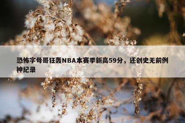 恐怖字母哥狂轰NBA本赛季新高59分，还创史无前例神纪录