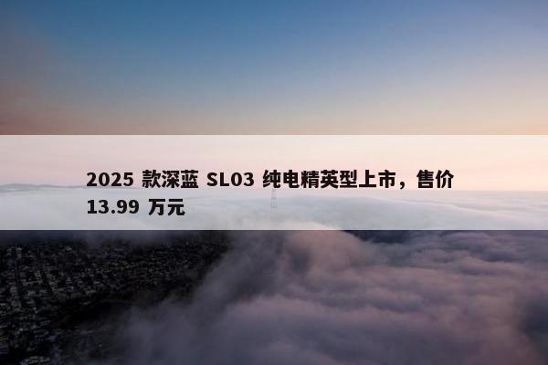 2025 款深蓝 SL03 纯电精英型上市，售价 13.99 万元