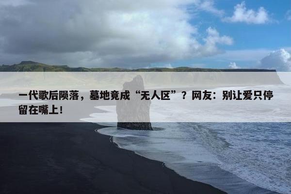 一代歌后陨落，墓地竟成“无人区”？网友：别让爱只停留在嘴上！