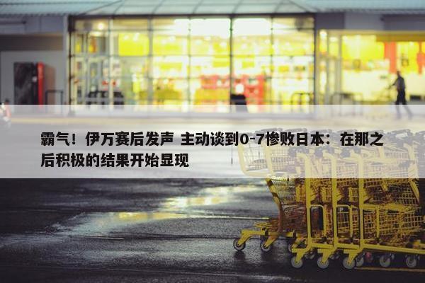 霸气！伊万赛后发声 主动谈到0-7惨败日本：在那之后积极的结果开始显现