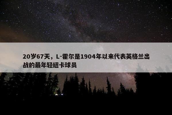 20岁67天，L-霍尔是1904年以来代表英格兰出战的最年轻纽卡球员