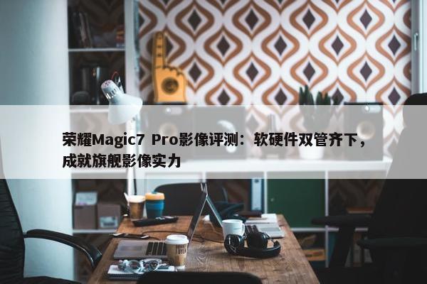 荣耀Magic7 Pro影像评测：软硬件双管齐下，成就旗舰影像实力