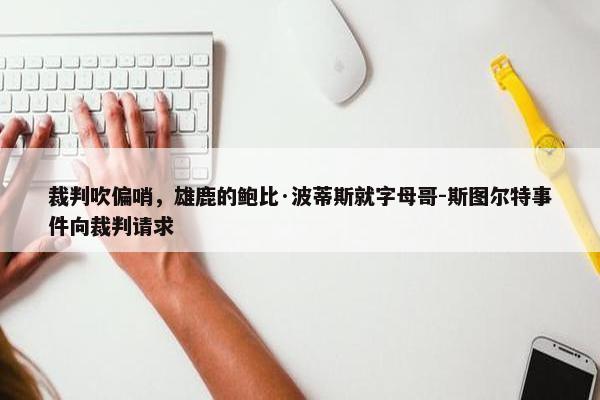 裁判吹偏哨，雄鹿的鲍比·波蒂斯就字母哥-斯图尔特事件向裁判请求