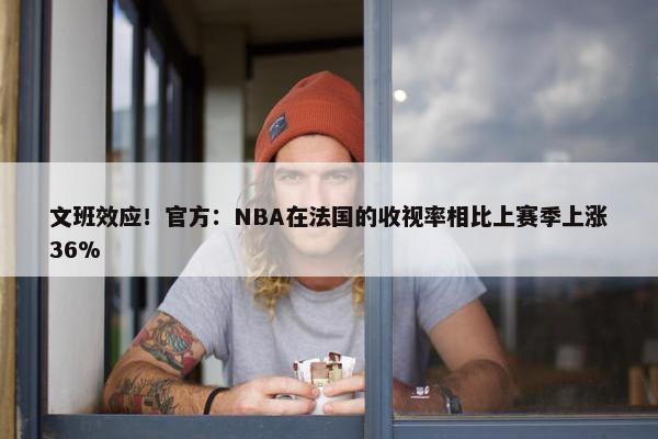 文班效应！官方：NBA在法国的收视率相比上赛季上涨36%