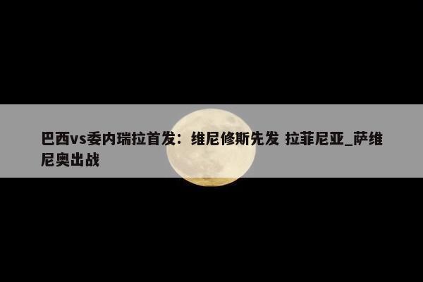 巴西vs委内瑞拉首发：维尼修斯先发 拉菲尼亚_萨维尼奥出战