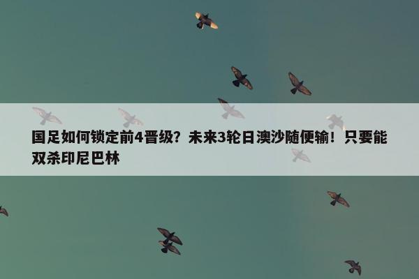 国足如何锁定前4晋级？未来3轮日澳沙随便输！只要能双杀印尼巴林