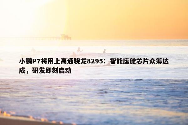 小鹏P7将用上高通骁龙8295：智能座舱芯片众筹达成，研发即刻启动