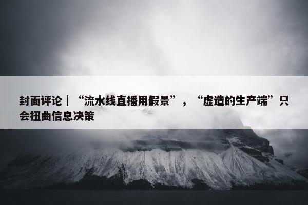 封面评论｜“流水线直播用假景”，“虚造的生产端”只会扭曲信息决策