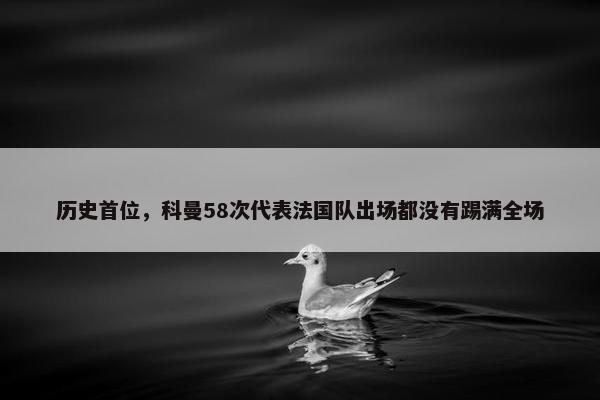 历史首位，科曼58次代表法国队出场都没有踢满全场