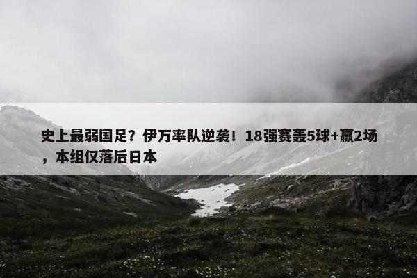 史上最弱国足？伊万率队逆袭！18强赛轰5球+赢2场，本组仅落后日本