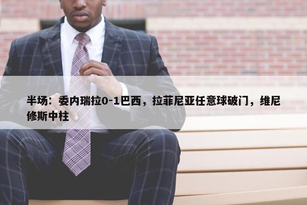 半场：委内瑞拉0-1巴西，拉菲尼亚任意球破门，维尼修斯中柱