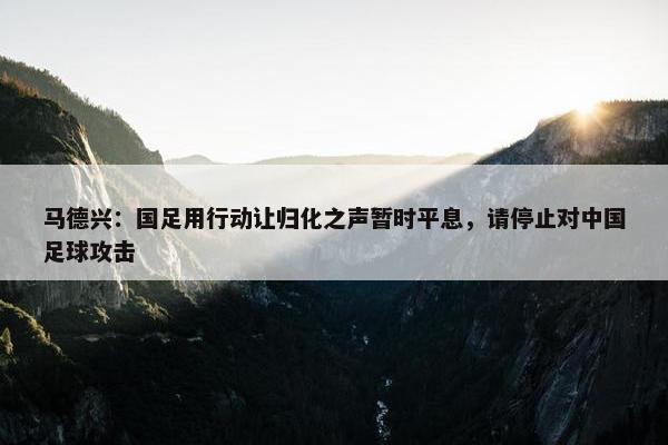 马德兴：国足用行动让归化之声暂时平息，请停止对中国足球攻击