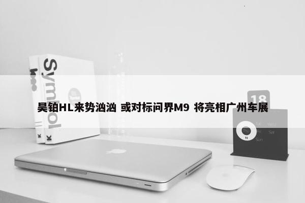 昊铂HL来势汹汹 或对标问界M9 将亮相广州车展