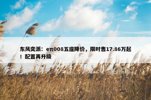 东风奕派：eπ008五座降价，限时售17.86万起！配置再升级