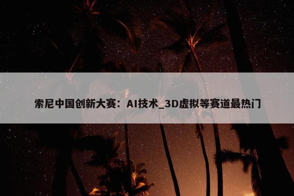 索尼中国创新大赛：AI技术_3D虚拟等赛道最热门