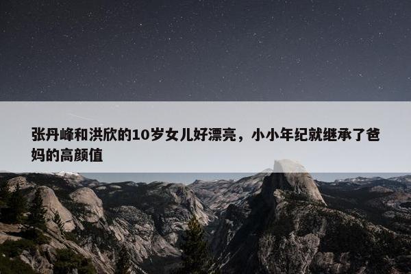 张丹峰和洪欣的10岁女儿好漂亮，小小年纪就继承了爸妈的高颜值