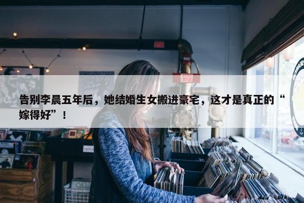 告别李晨五年后，她结婚生女搬进豪宅，这才是真正的“嫁得好”！