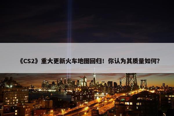 《CS2》重大更新火车地图回归！你认为其质量如何？