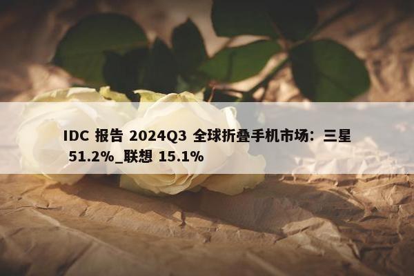 IDC 报告 2024Q3 全球折叠手机市场：三星 51.2%_联想 15.1%