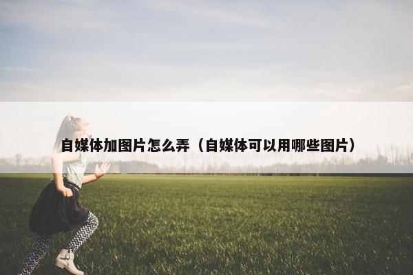 自媒体加图片怎么弄（自媒体可以用哪些图片）