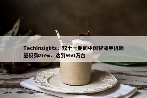 TechInsights：双十一期间中国智能手机销量反弹26%，达到950万台