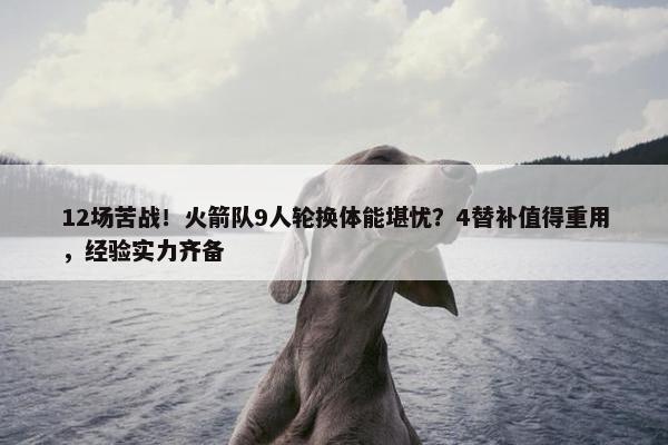 12场苦战！火箭队9人轮换体能堪忧？4替补值得重用，经验实力齐备