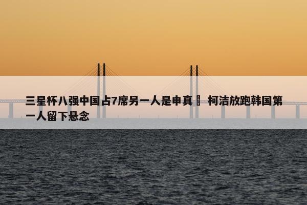 三星杯八强中国占7席另一人是申真谞 柯洁放跑韩国第一人留下悬念