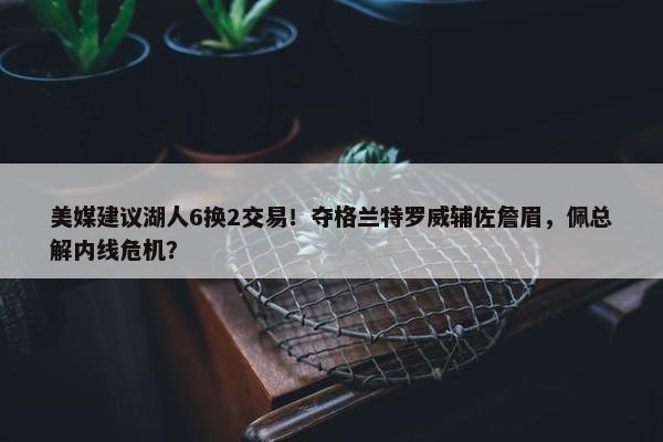 美媒建议湖人6换2交易！夺格兰特罗威辅佐詹眉，佩总解内线危机？