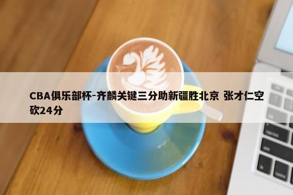 CBA俱乐部杯-齐麟关键三分助新疆胜北京 张才仁空砍24分