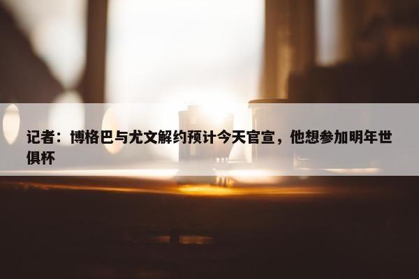 记者：博格巴与尤文解约预计今天官宣，他想参加明年世俱杯