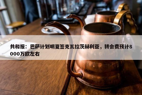 共和报：巴萨计划明夏签克瓦拉茨赫利亚，转会费预计8000万欧左右