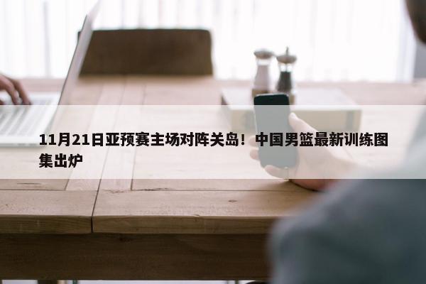 11月21日亚预赛主场对阵关岛！中国男篮最新训练图集出炉